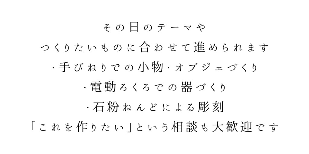 その日のテーマや
つくりたいものに合わせて進められます。
・手びねりでの小物・オブジェづくり
・電動ろくろでの器づくり
・石粉ねんどによる彫刻
「これを作りたい」という相談も大歓迎です。