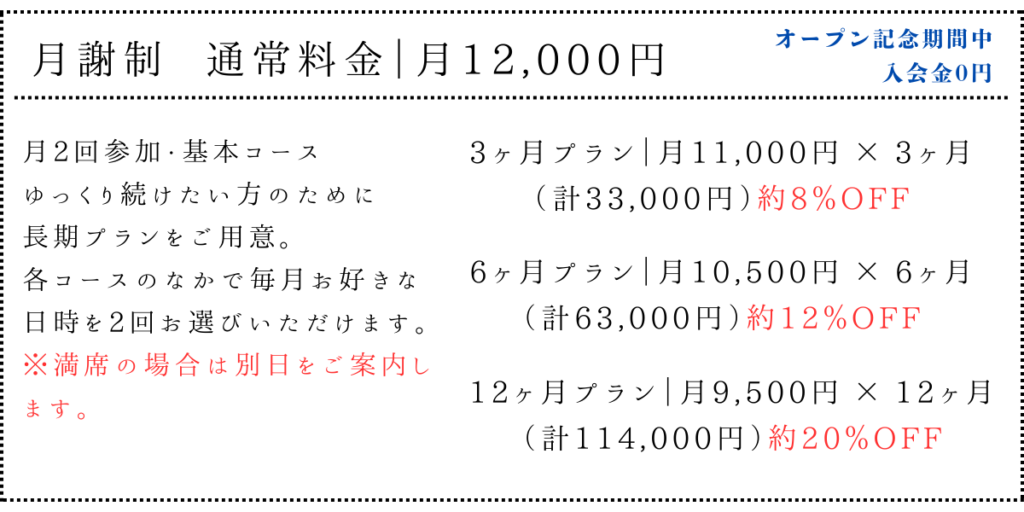月謝制　通常料金｜月12,000円
オープン記念期間中　入会金0円

月2回参加・基本コースゆっくり続けたい方のために長期プランをご用意。
各コースのなかで毎月好きな日時を2回お選びいただけます。
※満席の場合は別日をご案内します。

●長期プラン
（継続したい方へ）
3ヶ月プラン｜月 11,000円 ×3ヶ月
（計 33,000円）約8％OFF

6ヶ月プラン｜月 10,500円 ×6ヶ月
（計 63,000円）約12％OFF

12ヶ月プラン｜月 9,500円 ×12ヶ月
（計 114,000円）約20％OFF
