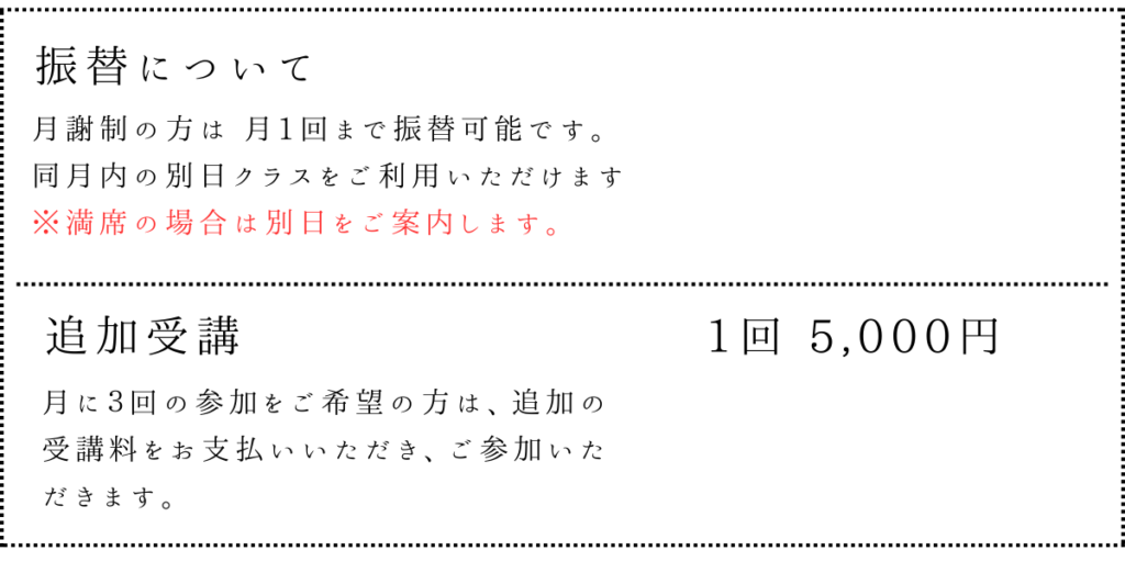 ▼ 振替について
月謝制の方は 月1回まで振替可能
同月内の別日クラスをご利用いただけます
満席の場合は、空きのある日をご案内します

▼ 追加受講
もう1回、3回目の参加をしたい方向けに
1回 5,000円 で追加受講ができます。
※空きのあるクラスに限りご案内します。

